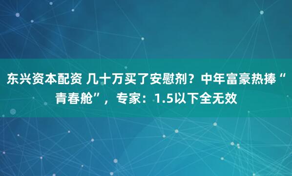 东兴资本配资 几十万买了安慰剂？中年富豪热捧“青春舱”，专家：1.5以下全无效