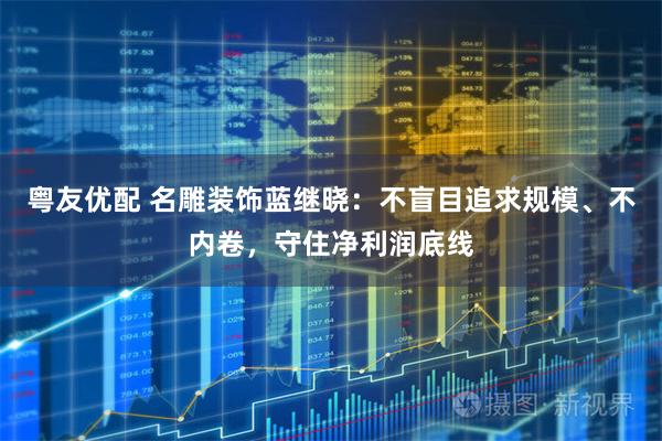 粤友优配 名雕装饰蓝继晓：不盲目追求规模、不内卷，守住净利润底线