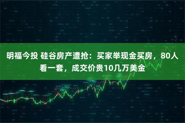 明福今投 硅谷房产遭抢：买家举现金买房，80人看一套，成交价贵10几万美金