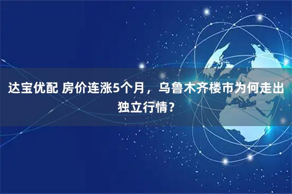 达宝优配 房价连涨5个月，乌鲁木齐楼市为何走出独立行情？