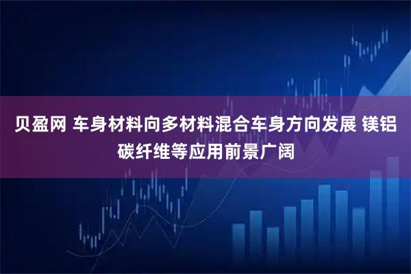 贝盈网 车身材料向多材料混合车身方向发展 镁铝碳纤维等应用前景广阔