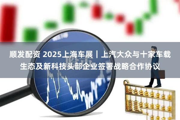 顺发配资 2025上海车展｜上汽大众与十家车载生态及新科技头部企业签署战略合作协议