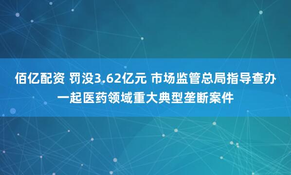 佰亿配资 罚没3.62亿元 市场监管总局指导查办一起医药领域重大典型垄断案件