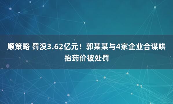 顺策略 罚没3.62亿元！郭某某与4家企业合谋哄抬药价被处罚