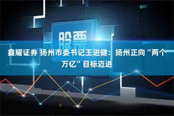 鑫耀证券 扬州市委书记王进健：扬州正向“两个万亿”目标迈进