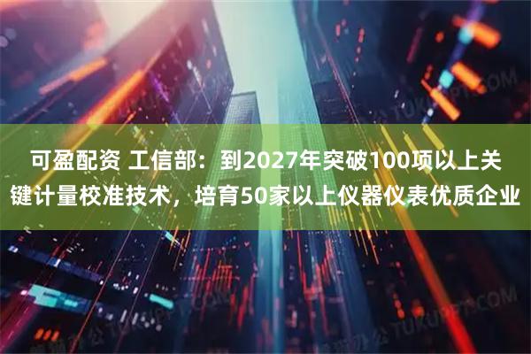 可盈配资 工信部：到2027年突破100项以上关键计量校准技术，培育50家以上仪器仪表优质企业