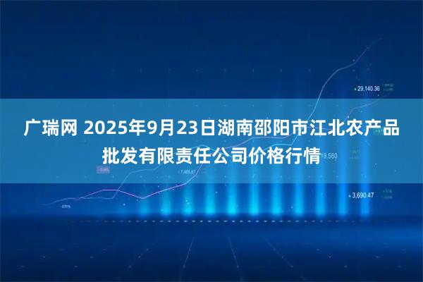 广瑞网 2025年9月23日湖南邵阳市江北农产品批发有限责任公司价格行情