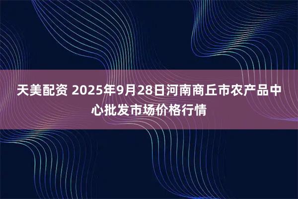 天美配资 2025年9月28日河南商丘市农产品中心批发市场价格行情