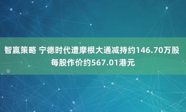 智赢策略 宁德时代遭摩根大通减持约146.70万股 每股作价约567.01港元