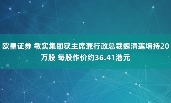 欧皇证券 敏实集团获主席兼行政总裁魏清莲增持20万股 每股作价约36.41港元