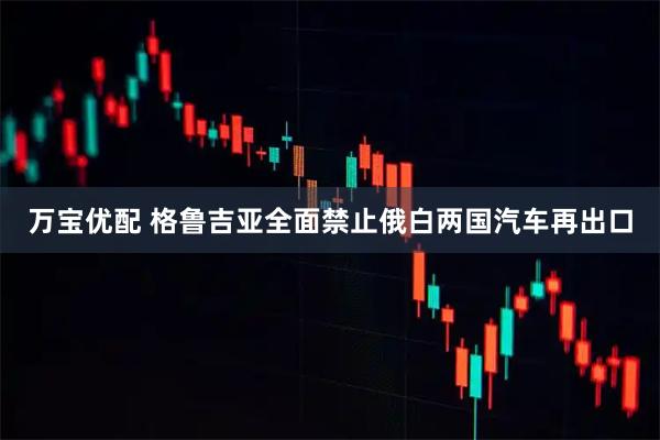 万宝优配 格鲁吉亚全面禁止俄白两国汽车再出口