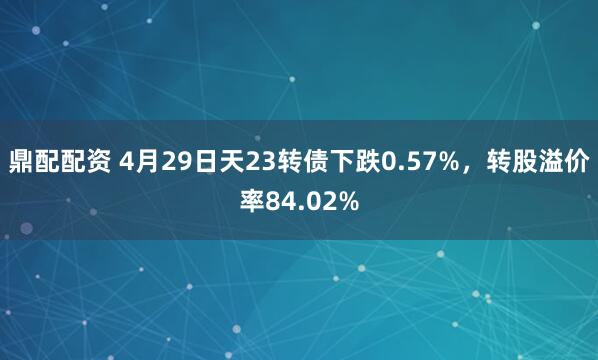 鼎配配资 4月29日天23转债下跌0.57%，转股溢价率84.02%