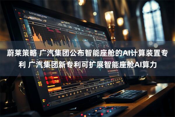 蔚莱策略 广汽集团公布智能座舱的AI计算装置专利 广汽集团新专利可扩展智能座舱AI算力