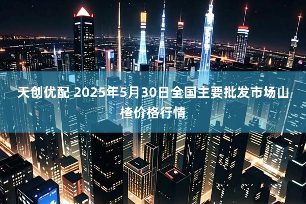 天创优配 2025年5月30日全国主要批发市场山楂价格行情