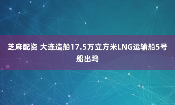 芝麻配资 大连造船17.5万立方米LNG运输船5号船出坞