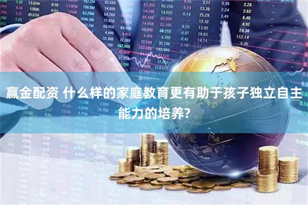 赢金配资 什么样的家庭教育更有助于孩子独立自主能力的培养?