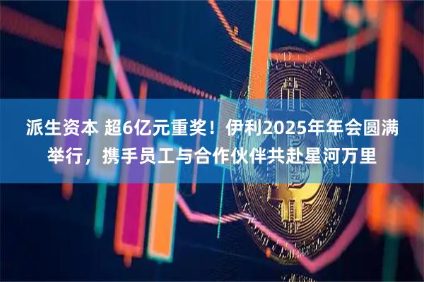 派生资本 超6亿元重奖！伊利2025年年会圆满举行，携手员工与合作伙伴共赴星河万里