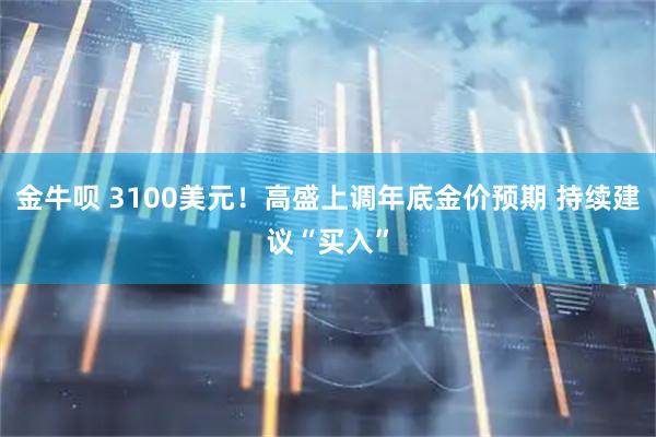 金牛呗 3100美元！高盛上调年底金价预期 持续建议“买入”