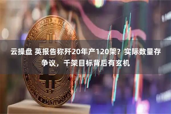 云操盘 英报告称歼20年产120架？实际数量存争议，千架目标背后有玄机