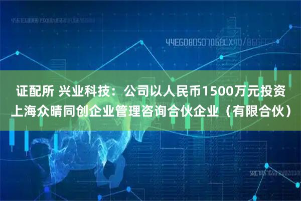 证配所 兴业科技：公司以人民币1500万元投资上海众晴同创企业管理咨询合伙企业（有限合伙）