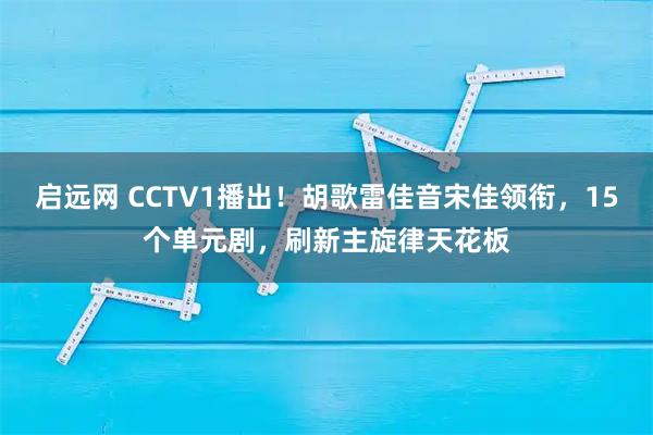 启远网 CCTV1播出！胡歌雷佳音宋佳领衔，15个单元剧，刷新主旋律天花板