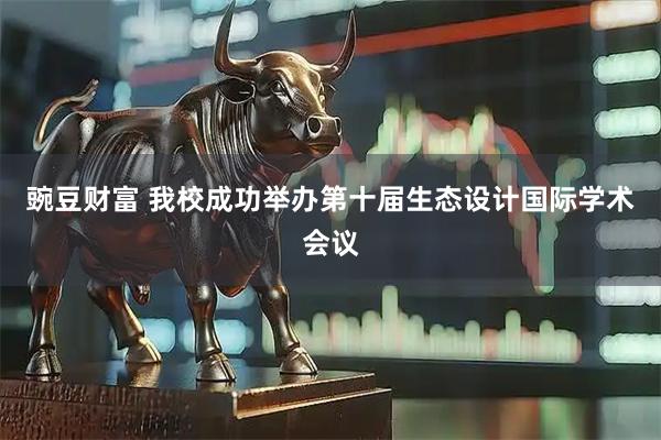 豌豆财富 我校成功举办第十届生态设计国际学术会议