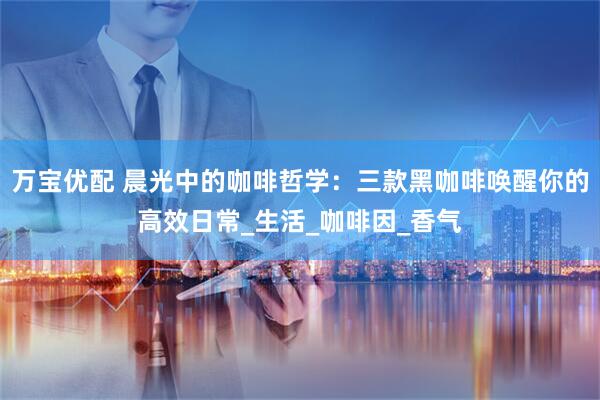 万宝优配 晨光中的咖啡哲学：三款黑咖啡唤醒你的高效日常_生活_咖啡因_香气