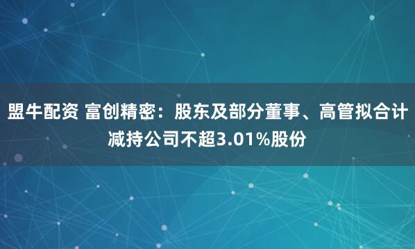 盟牛配资 富创精密：股东及部分董事、高管拟合计减持公司不超3.01%股份