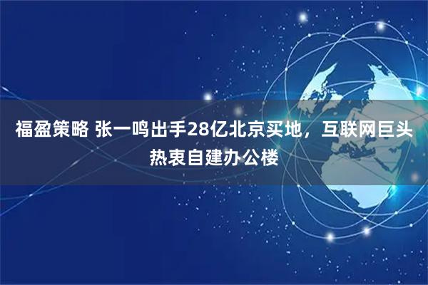 福盈策略 张一鸣出手28亿北京买地，互联网巨头热衷自建办公楼